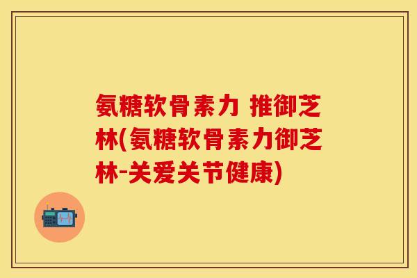 氨糖软骨素力 推御芝林(氨糖软骨素力御芝林-关爱关节健康)