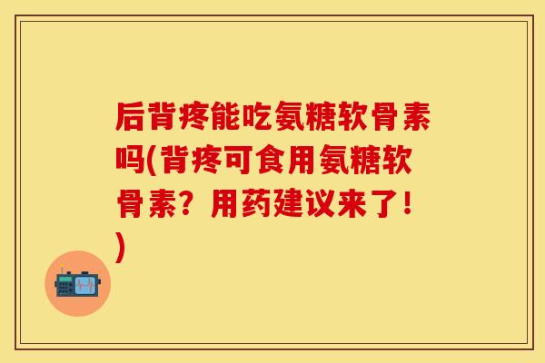 后背疼能吃氨糖软骨素吗(背疼可食用氨糖软骨素？用药建议来了！)
