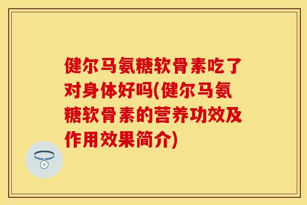 健尔马氨糖软骨素吃了对身体好吗(健尔马氨糖软骨素的营养功效及作用效果简介)