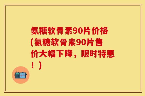 氨糖软骨素90片价格(氨糖软骨素90片售价大幅下降，限时特惠！)