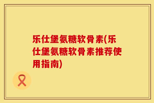 乐仕堡氨糖软骨素(乐仕堡氨糖软骨素推荐使用指南)