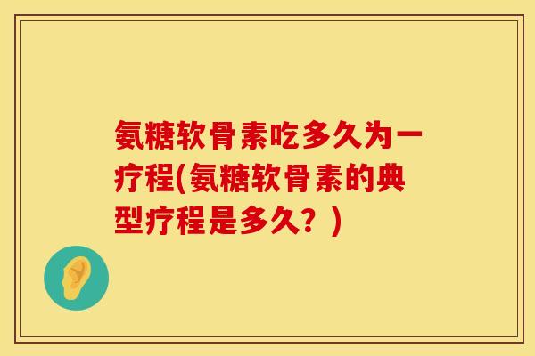 氨糖软骨素吃多久为一疗程(氨糖软骨素的典型疗程是多久？)
