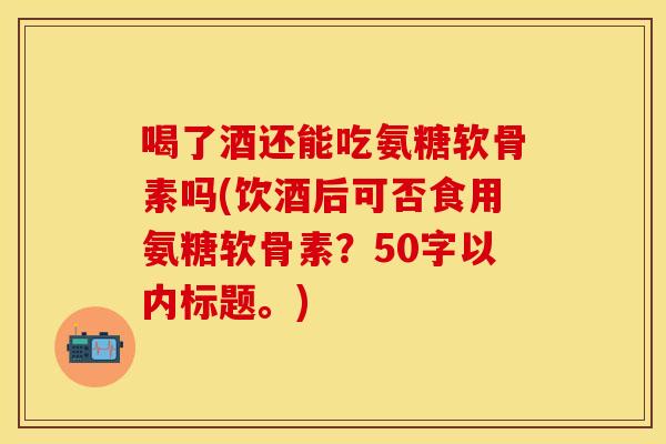 喝了酒还能吃氨糖软骨素吗？饮酒后可否食用氨糖软骨素？