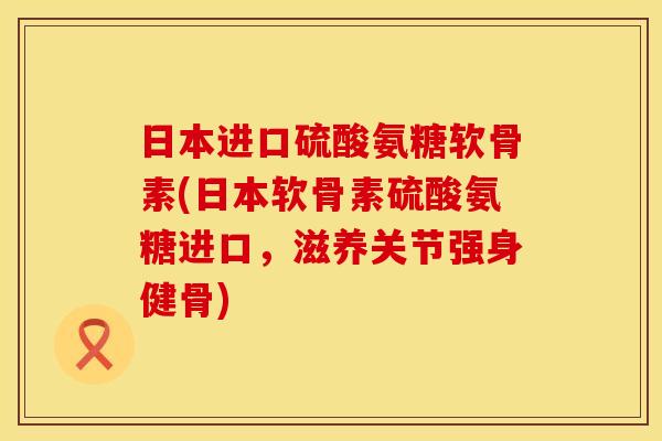 日本进口硫酸氨糖软骨素(日本软骨素硫酸氨糖进口，滋养关节强身健骨)