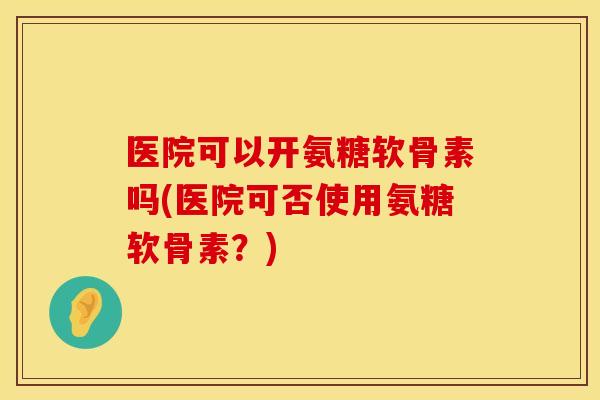 医院可以开氨糖软骨素吗(医院可否使用氨糖软骨素？)