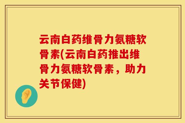云南白药维骨力氨糖软骨素(云南白药推出维骨力氨糖软骨素，助力关节保健)