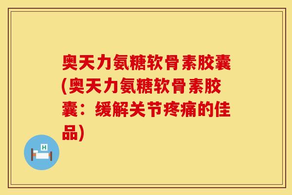 奥天力氨糖软骨素胶囊(奥天力氨糖软骨素胶囊：缓解关节疼痛的佳品)