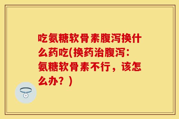 吃氨糖软骨素换什么药吃(换药：氨糖软骨素不行，该怎么办？)