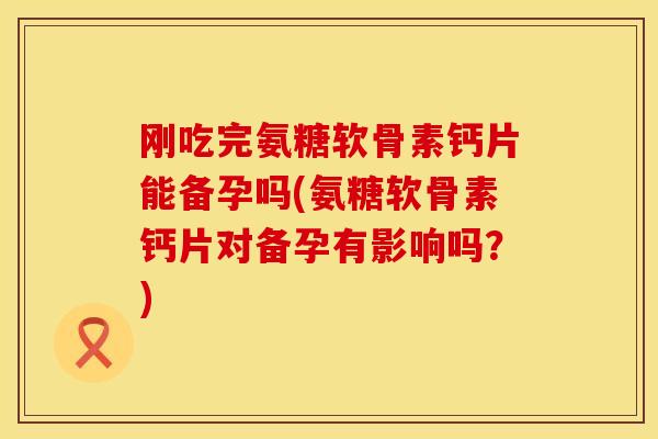 刚吃完氨糖软骨素钙片能备孕吗(氨糖软骨素钙片对备孕有影响吗？)