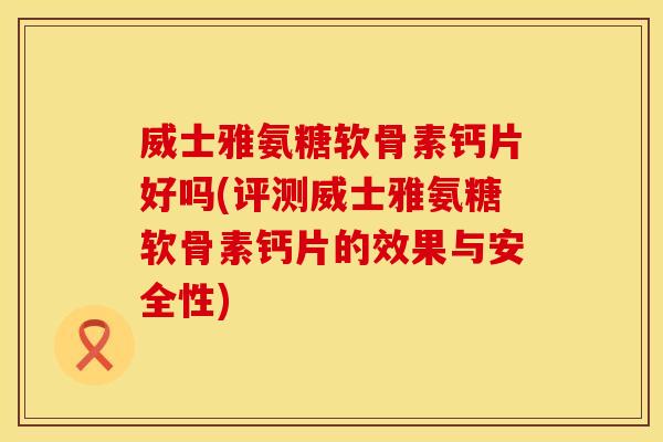 威士雅氨糖软骨素钙片好吗(评测威士雅氨糖软骨素钙片的效果与安全性)