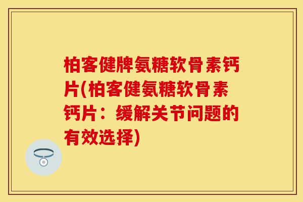 柏客健牌氨糖软骨素钙片(柏客健氨糖软骨素钙片：缓解关节问题的有效选择)