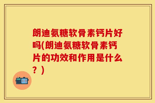 朗迪氨糖软骨素钙片好吗(朗迪氨糖软骨素钙片的功效和作用是什么？)