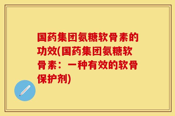 国药集团氨糖软骨素的功效(国药集团氨糖软骨素：一种有效的软骨保护剂)