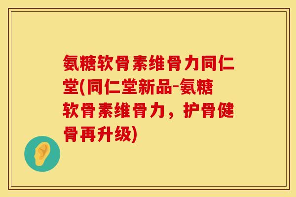 氨糖软骨素维骨力同仁堂(同仁堂新品-氨糖软骨素维骨力，护骨健骨再升级)