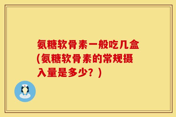 氨糖软骨素一般吃几盒(氨糖软骨素的常规摄入量是多少？)
