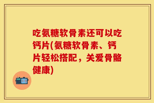 吃氨糖软骨素还可以吃钙片(氨糖软骨素、钙片轻松搭配，关爱骨骼健康)