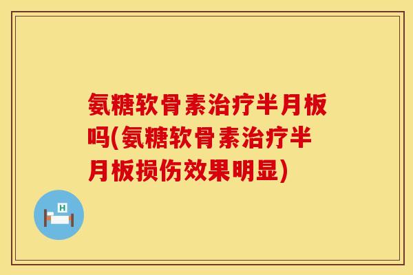 氨糖软骨素治疗半月板吗(氨糖软骨素治疗半月板损伤效果明显)