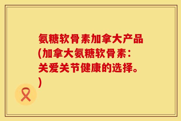 氨糖软骨素加拿大产品(加拿大氨糖软骨素：关爱关节健康的选择。)