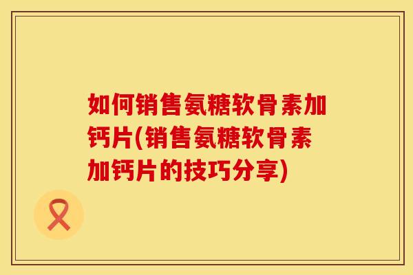 如何销售氨糖软骨素加钙片(销售氨糖软骨素加钙片的技巧分享)