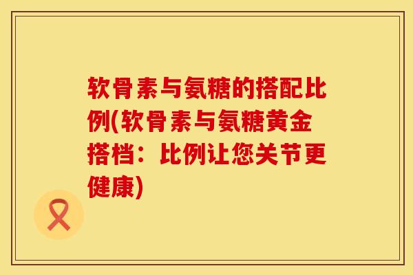 软骨素与氨糖的搭配比例(软骨素与氨糖黄金搭档：比例让您关节更健康)
