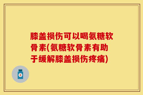 膝盖损伤可以喝氨糖软骨素(氨糖软骨素有助于缓解膝盖损伤疼痛)