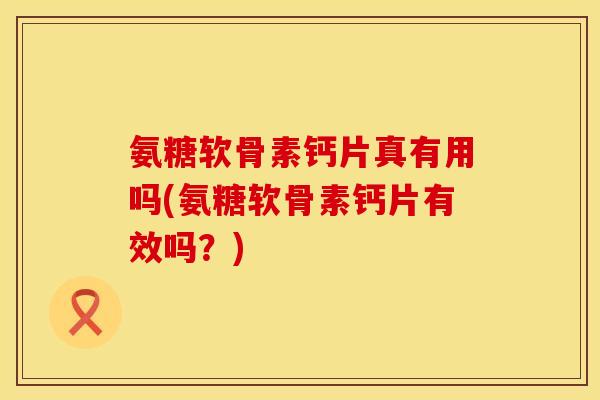 氨糖软骨素钙片真有用吗(氨糖软骨素钙片有效吗？)