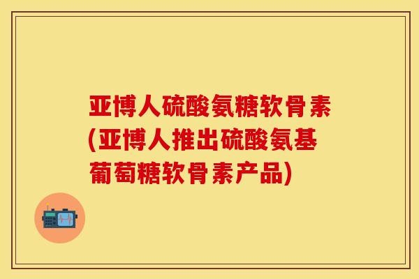 亚博人硫酸氨糖软骨素(亚博人推出硫酸氨基葡萄糖软骨素产品)