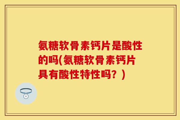 氨糖软骨素钙片是酸性的吗(氨糖软骨素钙片具有酸性特性吗？)