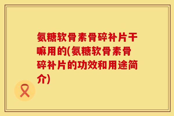 氨糖软骨素骨碎补片干嘛用的(氨糖软骨素骨碎补片的功效和用途简介)