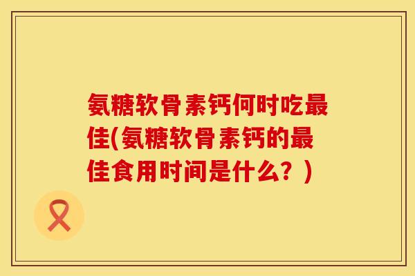 氨糖软骨素钙何时吃最佳(氨糖软骨素钙的最佳食用时间是什么？)