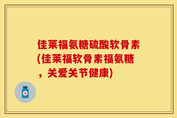 佳莱福氨糖硫酸软骨素(佳莱福软骨素福氨糖，关爱关节健康)
