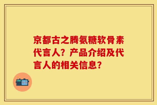 京都古之腾氨糖软骨素代言人？产品介绍及代言人的相关信息？