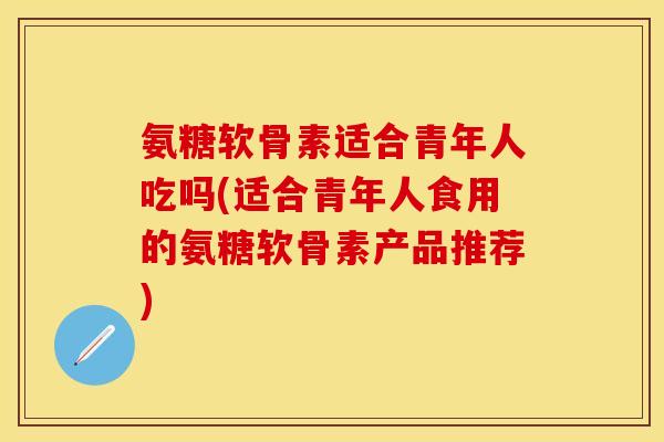 氨糖软骨素适合青年人吃吗(适合青年人食用的氨糖软骨素产品推荐)