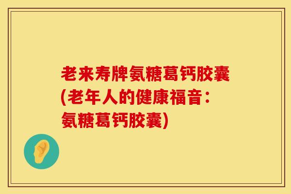 老来寿牌氨糖葛钙胶囊(老年人的健康福音：氨糖葛钙胶囊)