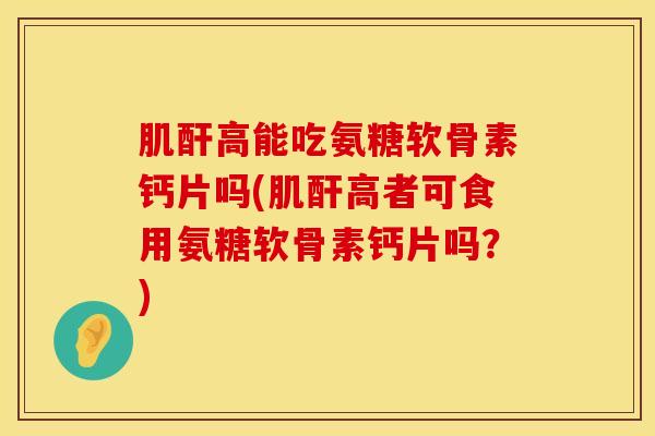 肌酐高能吃氨糖软骨素钙片吗(肌酐高者可食用氨糖软骨素钙片吗？)