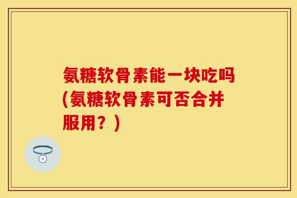 氨糖软骨素能一块吃吗(氨糖软骨素可否合并服用？)