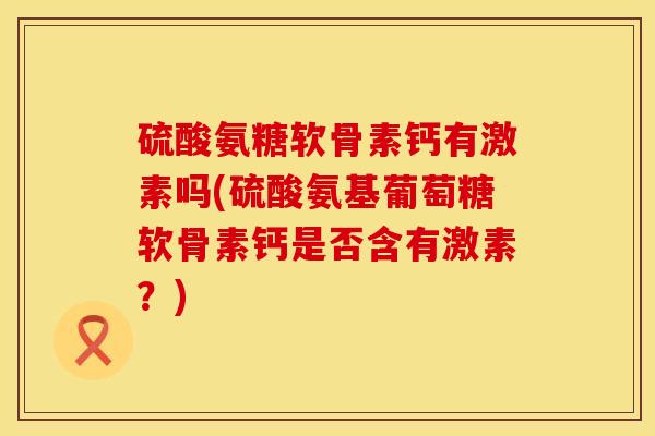 硫酸氨糖软骨素钙有激素吗(硫酸氨基葡萄糖软骨素钙是否含有激素？)