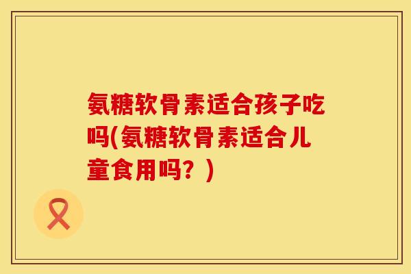 氨糖软骨素适合孩子吃吗(氨糖软骨素适合儿童食用吗？)