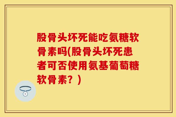 股骨头坏死能吃氨糖软骨素吗(股骨头坏死患者可否使用氨基葡萄糖软骨素？)