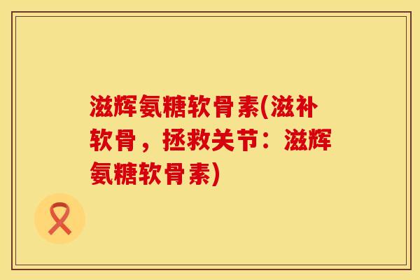 滋辉氨糖软骨素(滋补软骨，拯救关节：滋辉氨糖软骨素)