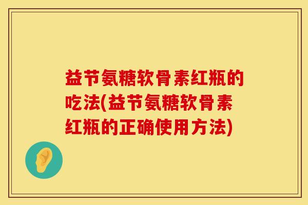 益节氨糖软骨素红瓶的吃法(益节氨糖软骨素红瓶的正确使用方法)