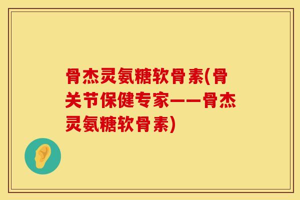 骨杰灵氨糖软骨素(骨关节保健专家——骨杰灵氨糖软骨素)