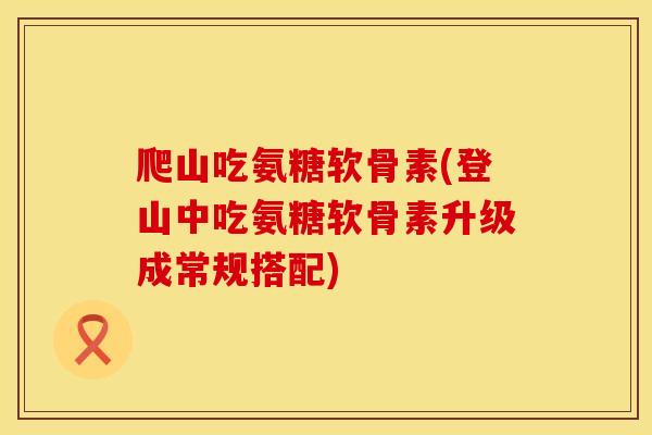 爬山吃氨糖软骨素(登山中吃氨糖软骨素升级成常规搭配)