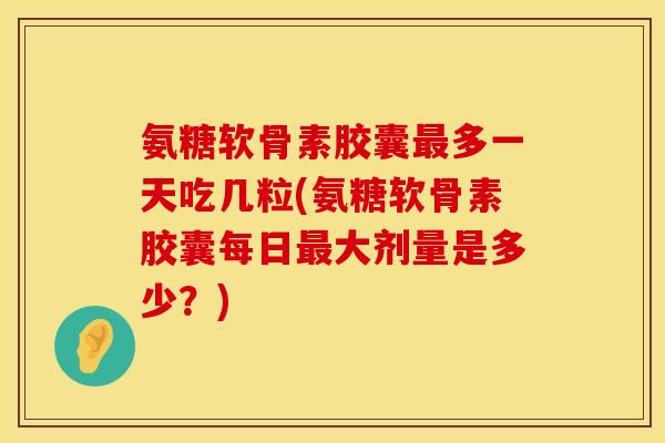 氨糖软骨素胶囊最多一天吃几粒(氨糖软骨素胶囊每日最大剂量是多少？)