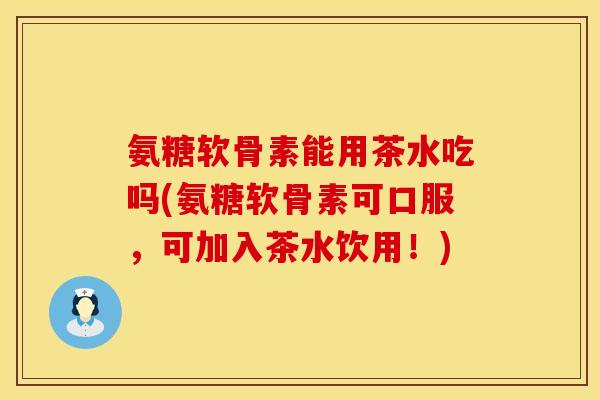 氨糖软骨素能用茶水吃吗(氨糖软骨素可口服，可加入茶水饮用！)