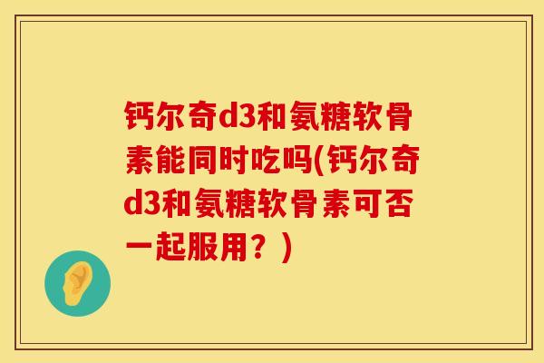 钙尔奇d3和氨糖软骨素能同时吃吗(钙尔奇d3和氨糖软骨素可否一起服用？)
