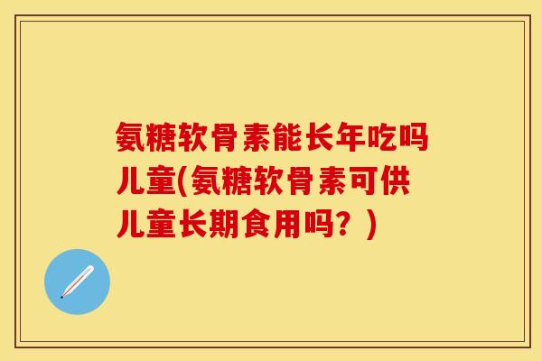 氨糖软骨素能长年吃吗儿童(氨糖软骨素可供儿童长期食用吗？)