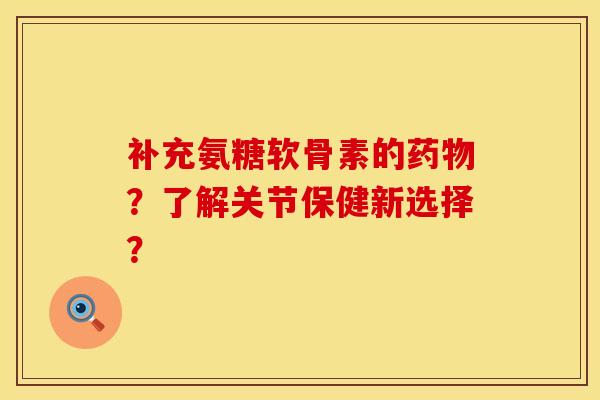 补充氨糖软骨素的药物？了解关节保健新选择？