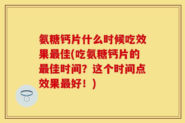 氨糖钙片什么时候吃效果最佳(吃氨糖钙片的最佳时间？这个时间点效果最好！)