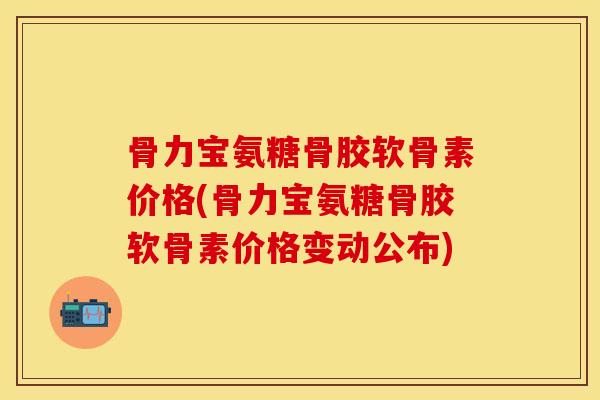 骨力宝氨糖骨胶软骨素价格(骨力宝氨糖骨胶软骨素价格变动公布)